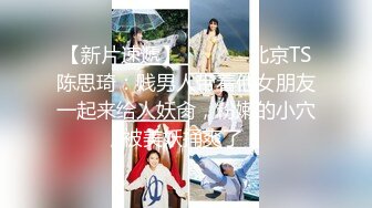 【新片速遞】  ❤️⁎⁺北京TS陈思琦：贱男人带着他女朋友一起来给人妖肏，粉嫩的小穴，被美妖捅爽了！ 