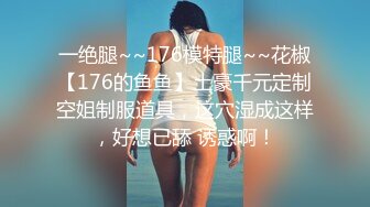 一绝腿~~176模特腿~~花椒【176的鱼鱼】土豪千元定制空姐制服道具，这穴湿成这样，好想已舔 诱惑啊！