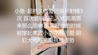 小鱼-超持久做爱记录片射精3次 首次尝试双孔入式高潮原来那么简单 菊花释放的时候被撑起来的小菊花很可爱 阴钉大特写无限挑战姿势 