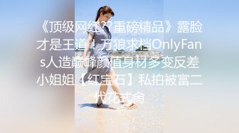 《顶级网红??重磅精品》露脸才是王道！万狼求档OnlyFans人造巅峰颜值身材多变反差小姐姐【红宝石】私拍被富二代花式肏