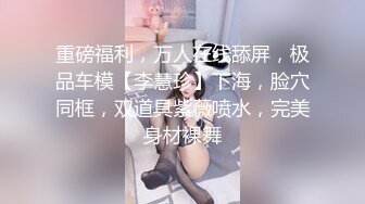 重磅福利，万人在线舔屏，极品车模【李慧珍】下海，脸穴同框，双道具紫薇喷水，完美身材裸舞