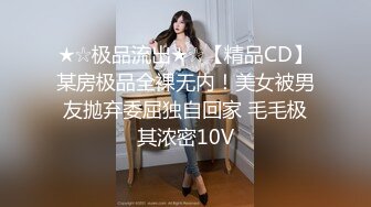 ★☆极品流出★☆【精品CD】某房极品全裸无内！美女被男友抛弃委屈独自回家 毛毛极其浓密10V