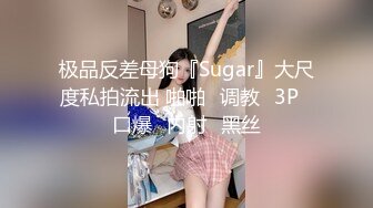 极品反差母狗『Sugar』大尺度私拍流出 啪啪➕调教➕3P➕口爆➕内射➕黑丝