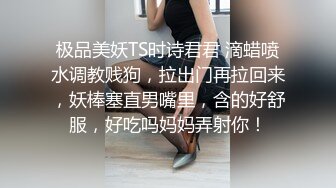 极品美妖TS时诗君君 滴蜡喷水调教贱狗，拉出门再拉回来，妖棒塞直男嘴里，含的好舒服，好吃吗妈妈弄射你！