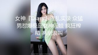 女神『Diary』淫乱实录 众猛男怼爆极品女神淫娃 疯狂榨精 高潮浪叫