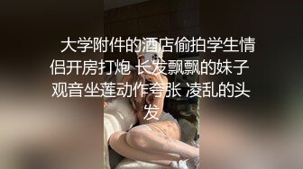    大学附件的酒店偷拍学生情侣开房打炮 长发飘飘的妹子 观音坐莲动作夸张 凌乱的头发