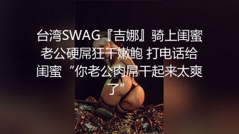 台湾SWAG『吉娜』骑上闺蜜老公硬屌狂干嫩鲍 打电话给闺蜜“你老公肉屌干起来太爽了”