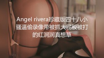 Angel rivera珍藏版四十八小骚逼偷录像带被抓大屁股被打的红润润真想草