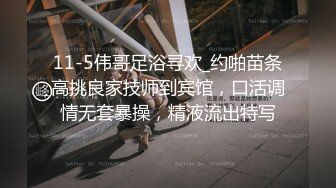 11-5伟哥足浴寻欢_约啪苗条高挑良家技师到宾馆，口活调情无套暴操，精液流出特写