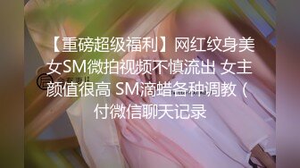 【重磅超级福利】网红纹身美女SM微拍视频不慎流出 女主颜值很高 SM滴蜡各种调教（付微信聊天记录