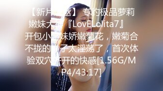 【新片速遞】 专约极品萝莉嫩妹大神『LovELolita7』✅开包小学妹娇嫩菊花，嫩菊合不拢的样子太淫荡了，首次体验双穴齐开的快感[1.56G/MP4/43:17]