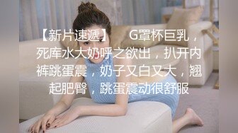 【新片速遞】  ❤G罩杯巨乳，死库水大奶呼之欲出，扒开内裤跳蛋震，奶子又白又大，翘起肥臀，跳蛋震动很舒服