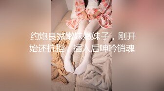  约炮良家嫩妹嫩妹子，刚开始还抗拒，插入后呻吟销魂