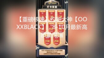 【重磅核弹】约啪大神【OOXXBLACK】，8-10月最新高质量操逼