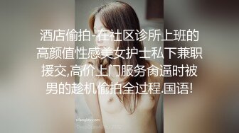 酒店偷拍-在社区诊所上班的高颜值性感美女护士私下兼职援交,高价上门服务肏逼时被男的趁机偷拍全过程.国语!