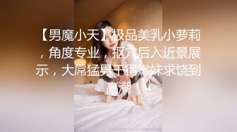 【男魔小天】极品美乳小萝莉，角度专业，抠穴后入近景展示，大屌猛男干得嫩妹求饶到高潮