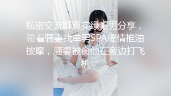 私密交流群真实绿帽男分享，带着骚妻找单男SPA催情推油按摩，骚妻被肏他在旁边打飞机