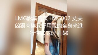 LMG影業傳媒 LMG002 丈夫凶狠肉棒只好用我的全身來進行性欲處理 莉娜