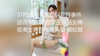 STP18567 轰动探花界事件 这次牛逼了 约了三极品女神级美女各种舞骚弄姿 模拟做爱