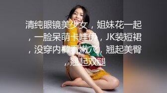 清纯眼镜美少女，姐妹花一起，一脸呆萌卡哇伊，JK装短裙，没穿内裤看嫩穴，翘起美臀，翘起双腿