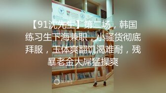 【91沈先生】第二场，韩国练习生下海兼职，小骚货彻底拜服，玉体爽翻饥渴难耐，残暴老金大屌猛操爽