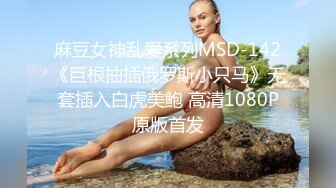 麻豆女神乱爱系列MSD-142《巨根抽插俄罗斯小只马》无套插入白虎美鲍 高清1080P原版首发