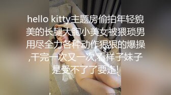 hello kitty主题房偷拍年轻貌美的长腿大胸小美女被猥琐男用尽全力各种动作狠狠的爆操,干完一次又一次,看样子妹子是受不了了要走!