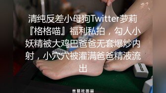 清纯反差小母狗Twitter萝莉『格格喵』福利私拍，勾人小妖精被大鸡巴爸爸无套爆炒内射，小穴穴被灌满爸爸精液流出