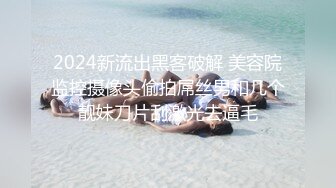 2024新流出黑客破解 美容院监控摄像头偷拍屌丝男和几个靓妹刀片刮激光去逼毛