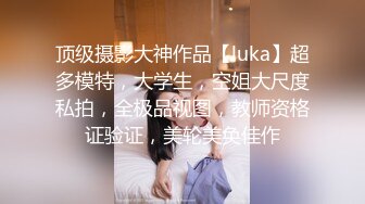 顶级摄影大神作品【luka】超多模特，大学生，空姐大尺度私拍，全极品视图，教师资格证验证，美轮美奂佳作