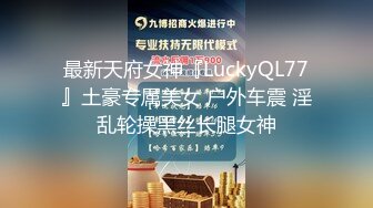 最新天府女神『LuckyQL77』土豪专属美女 户外车震 淫乱轮操黑丝长腿女神