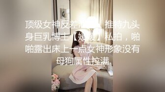 顶级女神反差泄密！推特九头身巨乳博主【媛媛】私拍，啪啪露出床上一点女神形象没有母狗属性拉满