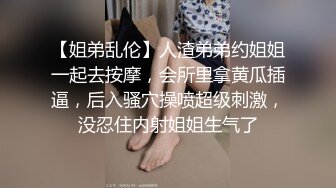 【姐弟乱伦】人渣弟弟约姐姐一起去按摩，会所里拿黄瓜插逼，后入骚穴操喷超级刺激，没忍住内射姐姐生气了