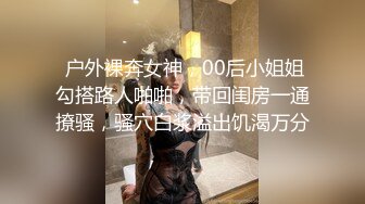  户外裸奔女神，00后小姐姐勾搭路人啪啪，带回闺房一通撩骚，骚穴白浆溢出饥渴万分