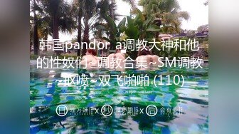 韩国pandor_a调教大神和他的性奴们~调教合集~SM调教~抠喷~双飞啪啪 (110)