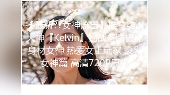 【最新??女神流出】推特约炮大神『Kelvin』约战各路极品身材女神 热爱女上玩家 豪乳女神篇 高清720P原版