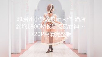 91贵州小旋风最新大作-酒店约炮180CM长腿极品女神 ～720P高清完整版