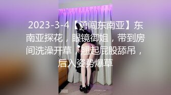 2023-3-4【勇闯东南亚】东南亚探花，眼镜御姐，带到房间洗澡开草，翘起屁股舔吊，后入姿势爆草