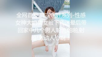 全网首发,真实迷奸系列-性感女神大奶美女被下药迷晕后带回家中几个男人轮流啪啪,射颜!激动人心啊！