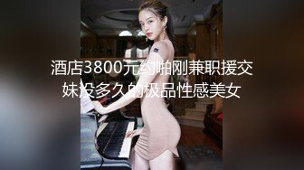 酒店3800元约啪刚兼职援交妹没多久的极品性感美女