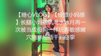 【糖心VLOG】【极致小妈感】长腿小妈裙饥渴水冰月再一次被当成母狗一样玩弄敏感嫩穴随意抽插干到痉挛