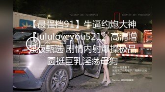 【最强档91】牛逼约炮大神『lululoveyou521』高清增强版甄选 剧情内射爆操极品圆挺巨乳淫荡母狗