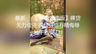 最新❤️【 裸贷越南版】裸贷无力偿还 肉偿强迫吞精侮辱被干到哭 (3)