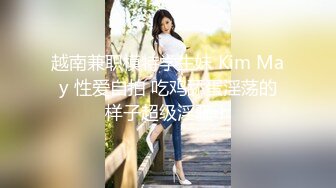 越南兼职模特学生妹 Kim May 性爱自拍 吃鸡舔蛋淫荡的样子超级淫骚！