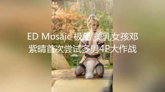 ED Mosaic 极品 美乳女孩邓紫晴首次尝试多男4P大作战