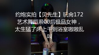 约炮实拍【贝先生】玩肏172艺术舞蹈系00后极品女神，太生猛了床上干到浴室嗷嗷乱叫