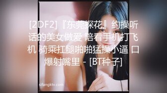 [2DF2]『东莞探花』约操听话的美女做爱 陪看手机打飞机 骑乘扛腿啪啪猛操小逼 口爆射嘴里 - [BT种子]