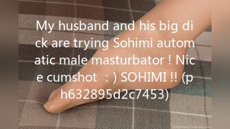 My husband and his big dick are trying Sohimi automatic male masturbator ! Nice cumshot ：) SOHIMI !! (ph632895d2c7453)