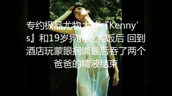 专约极品尤物大神『Kenny’s』和19岁狗狗吃完饭后 回到酒店玩蒙眼捆绑最后吞了两个爸爸的精液结束