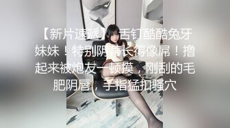 【新片速遞】  舌钉酷酷兔牙妹妹！特别阴蒂长得像屌！撸起来被炮友一顿摸，刚刮的毛肥阴唇，手指猛扣骚穴